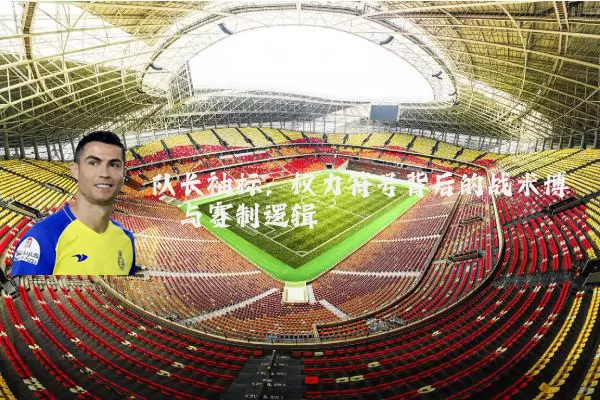 队长袖标：权力符号背后的战术博弈与赛制逻辑