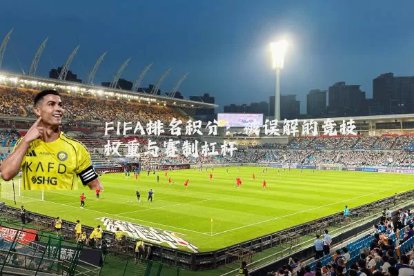 FIFA排名积分:被误解的竞技权重与赛制杠杆