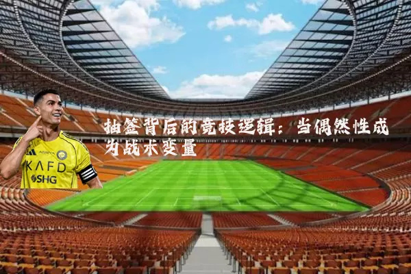 抽签背后的竞技逻辑:当偶然性成为战术变量